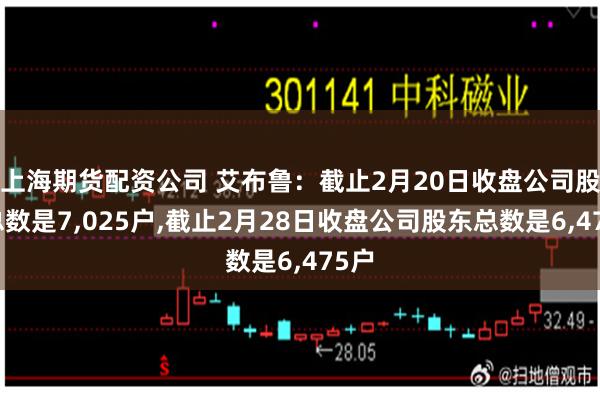 上海期货配资公司 艾布鲁：截止2月20日收盘公司股东总数是7,025户,截止2月28日收盘公司股东总数是6,475户