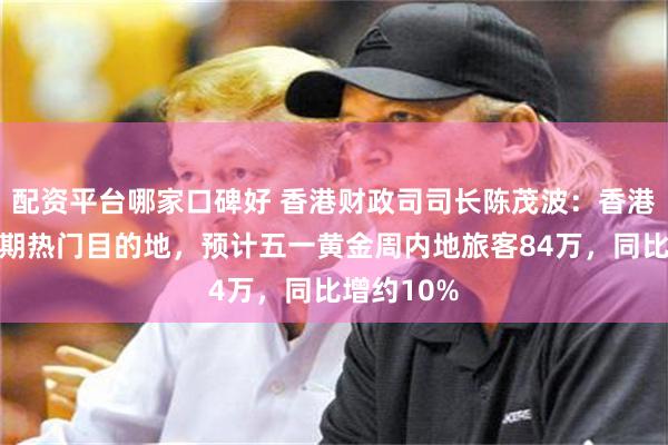 配资平台哪家口碑好 香港财政司司长陈茂波：香港是五一假期热门目的地，预计五一黄金周内地旅客84万，同比增约10%