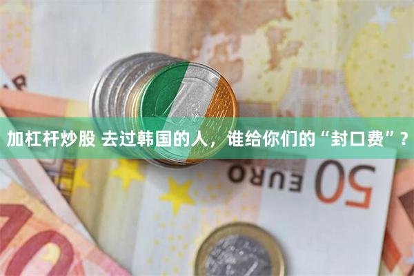 加杠杆炒股 去过韩国的人，谁给你们的“封口费”？