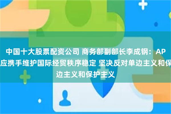 中国十大股票配资公司 商务部副部长李成钢：APEC成员应携手维护国际经贸秩序稳定 坚决反对单边主义和保护主义
