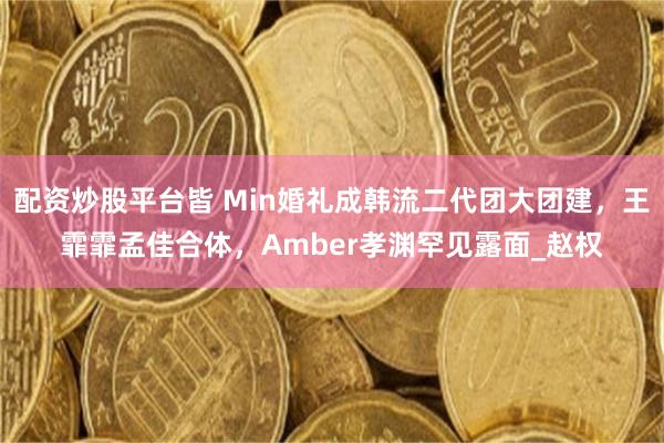 配资炒股平台皆 Min婚礼成韩流二代团大团建，王霏霏孟佳合体，Amber孝渊罕见露面_赵权