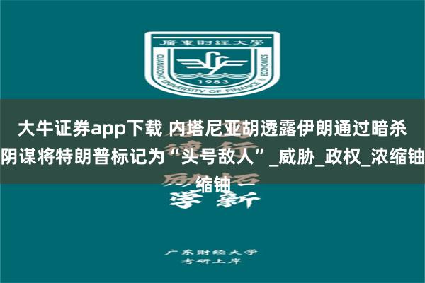 大牛证券app下载 内塔尼亚胡透露伊朗通过暗杀阴谋将特朗普标记为“头号敌人”_威胁_政权_浓缩铀