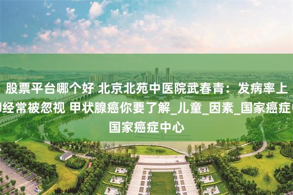 股票平台哪个好 北京北苑中医院武春青：发病率上升却经常被忽视 甲状腺癌你要了解_儿童_因素_国家癌症中心