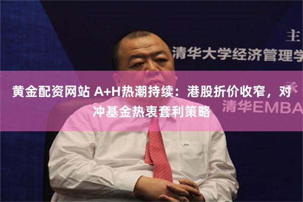 黄金配资网站 A+H热潮持续：港股折价收窄，对冲基金热衷套利策略