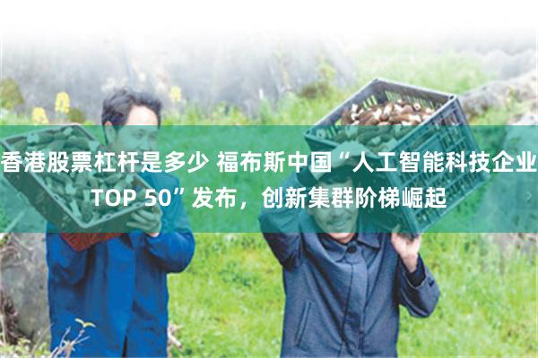 香港股票杠杆是多少 福布斯中国“人工智能科技企业TOP 50”发布，创新集群阶梯崛起
