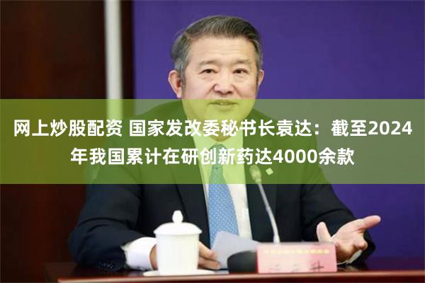 网上炒股配资 国家发改委秘书长袁达：截至2024年我国累计在研创新药达4000余款