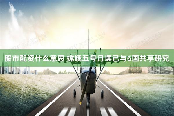 股市配资什么意思 嫦娥五号月壤已与6国共享研究