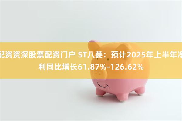 配资资深股票配资门户 ST八菱：预计2025年上半年净利同比增长61.87%-126.62%