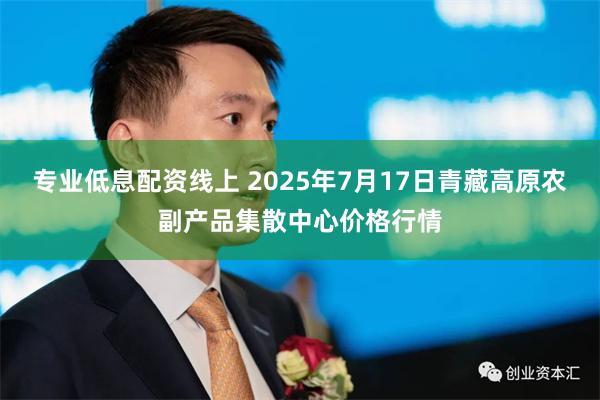 专业低息配资线上 2025年7月17日青藏高原农副产品集散中心价格行情