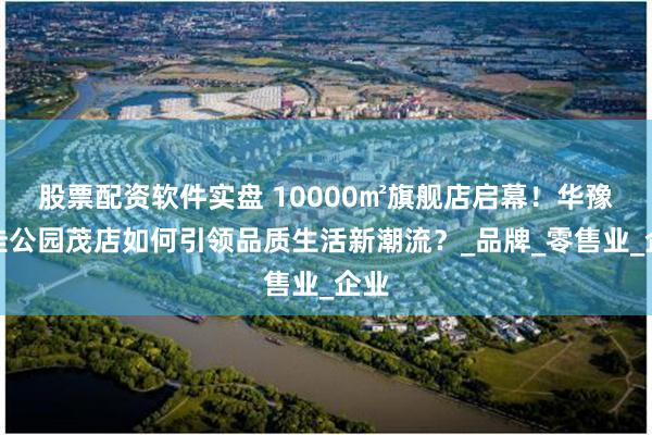 股票配资软件实盘 10000㎡旗舰店启幕！华豫佰佳公园茂店如何引领品质生活新潮流？_品牌_零售业_企业