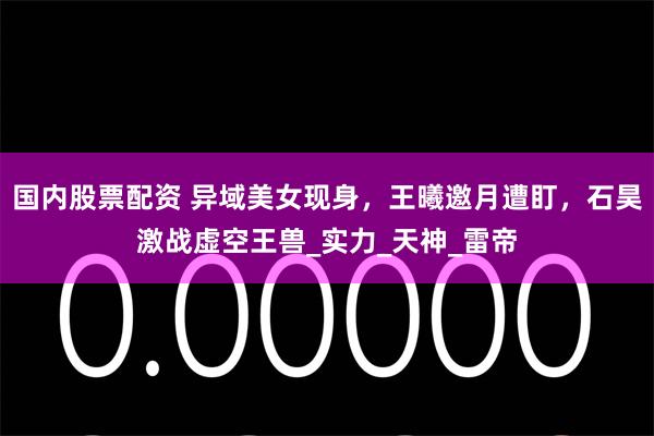 国内股票配资 异域美女现身，王曦邀月遭盯，石昊激战虚空王兽_实力_天神_雷帝