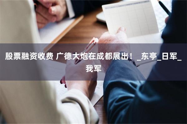 股票融资收费 广德大炮在成都展出！_东亭_日军_我军