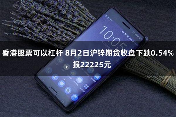 香港股票可以杠杆 8月2日沪锌期货收盘下跌0.54%，报22225元