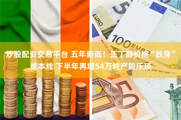 炒股配资交易平台 五年新低！正丁醇价格“跌穿”成本线 下半年再增54万吨产能压顶