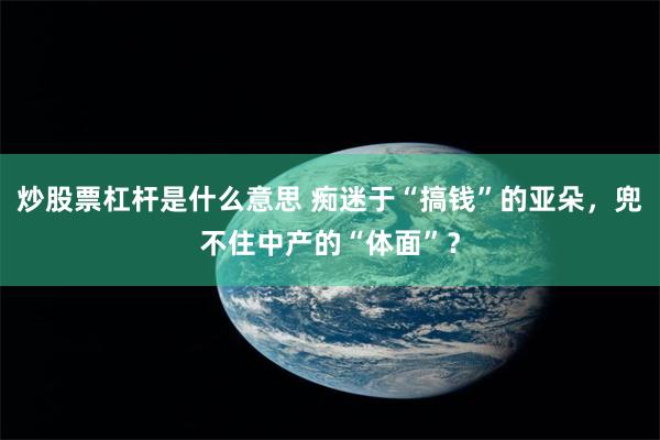 炒股票杠杆是什么意思 痴迷于“搞钱”的亚朵，兜不住中产的“体面”？