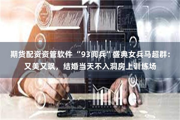 期货配资资管软件 “93阅兵”盛典女兵马超群：又美又飒，结婚当天不入洞房上训练场
