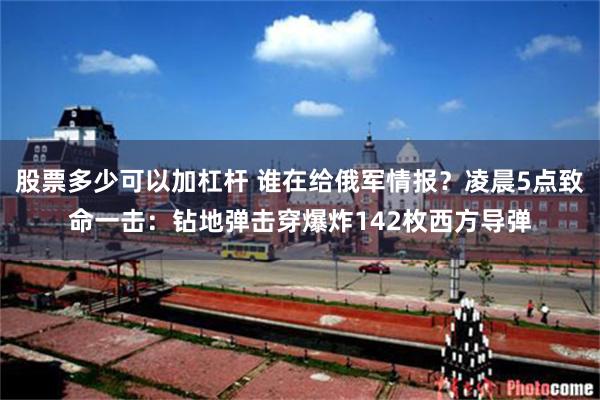 股票多少可以加杠杆 谁在给俄军情报？凌晨5点致命一击：钻地弹击穿爆炸142枚西方导弹
