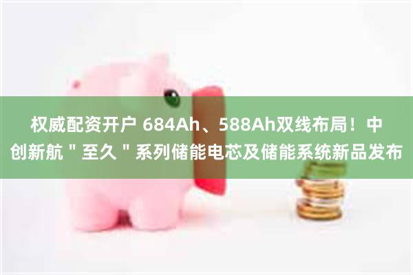 权威配资开户 684Ah、588Ah双线布局！中创新航＂至久＂系列储能电芯及储能系统新品发布